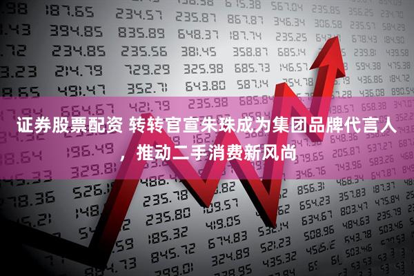 证券股票配资 转转官宣朱珠成为集团品牌代言人，推动二手消费新风尚