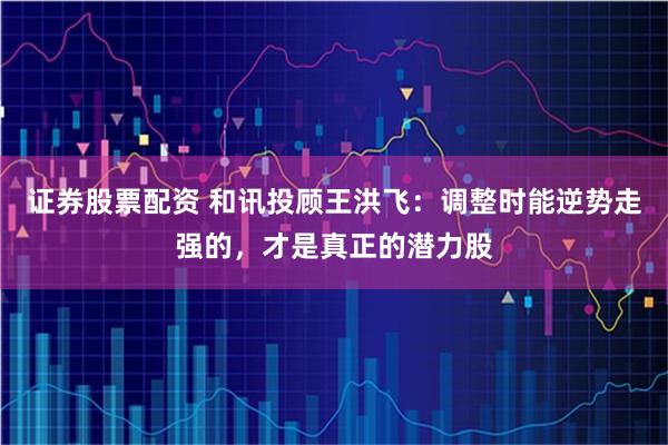 证券股票配资 和讯投顾王洪飞：调整时能逆势走强的，才是真正的潜力股