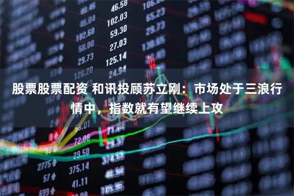股票股票配资 和讯投顾苏立刚：市场处于三浪行情中，指数就有望继续上攻