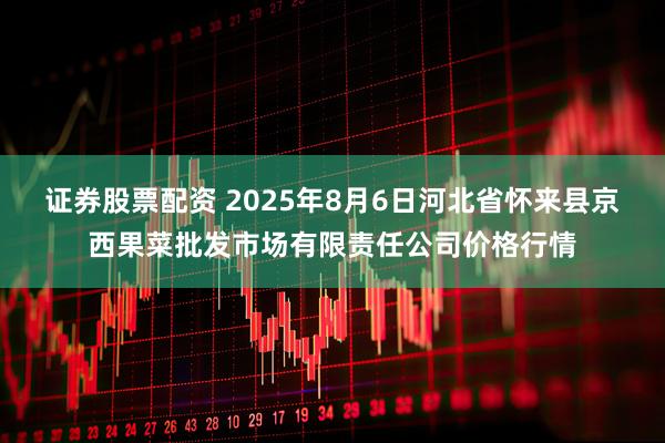 证券股票配资 2025年8月6日河北省怀来县京西果菜批发市场有限责任公司价格行情