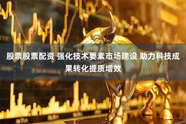 股票股票配资 强化技术要素市场建设 助力科技成果转化提质增效