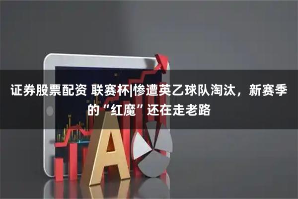 证券股票配资 联赛杯|惨遭英乙球队淘汰，新赛季的“红魔”还在走老路