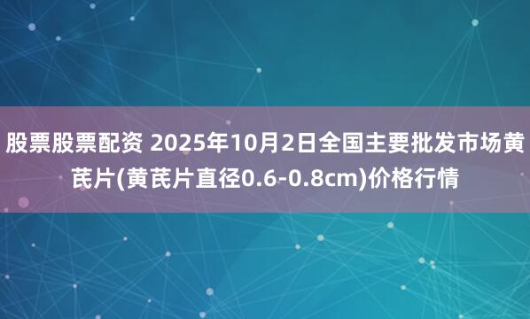 股票股票配资 2025年10月2日全国主要批发市场黄芪片(黄芪片直径0.6-0.8cm)价格行情