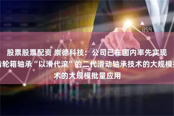 股票股票配资 崇德科技：公司已在国内率先实现了风电齿轮箱轴承“以滑代滚”的二代滑动轴承技术的大规模批量应用